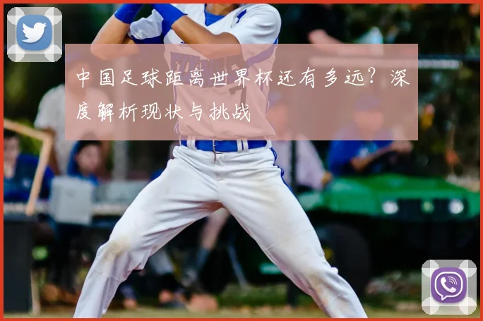 中国足球距离世界杯还有多远？深度解析现状与挑战