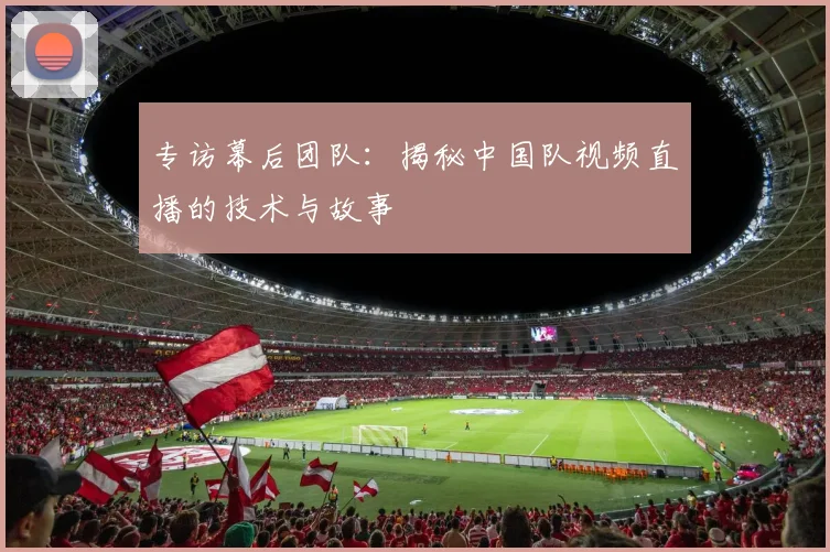 专访幕后团队:揭秘中国队视频直播的技术与故事