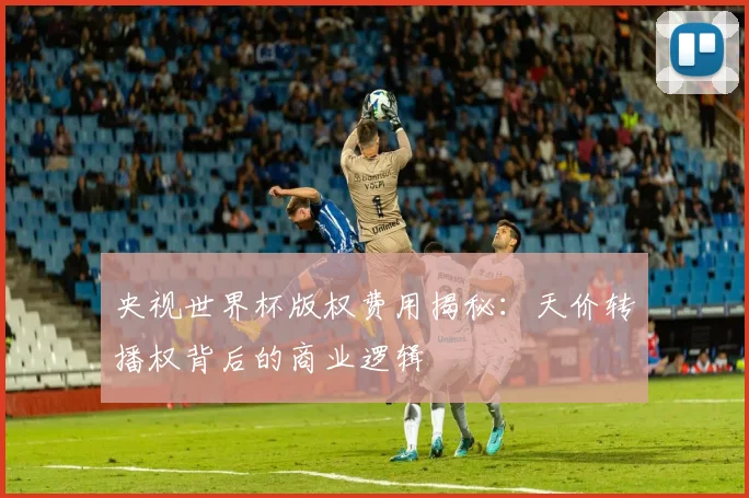 央视世界杯版权费用揭秘：天价转播权背后的商业逻辑