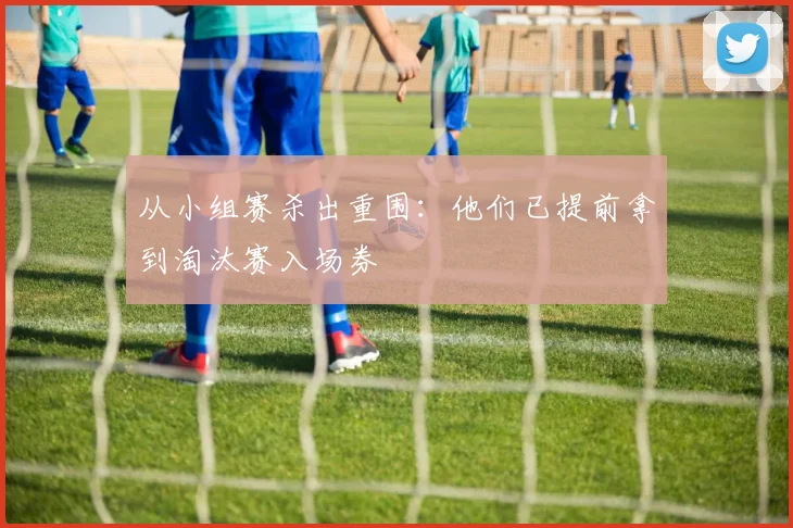 从小组赛杀出重围:他们已提前拿到淘汰赛入场券