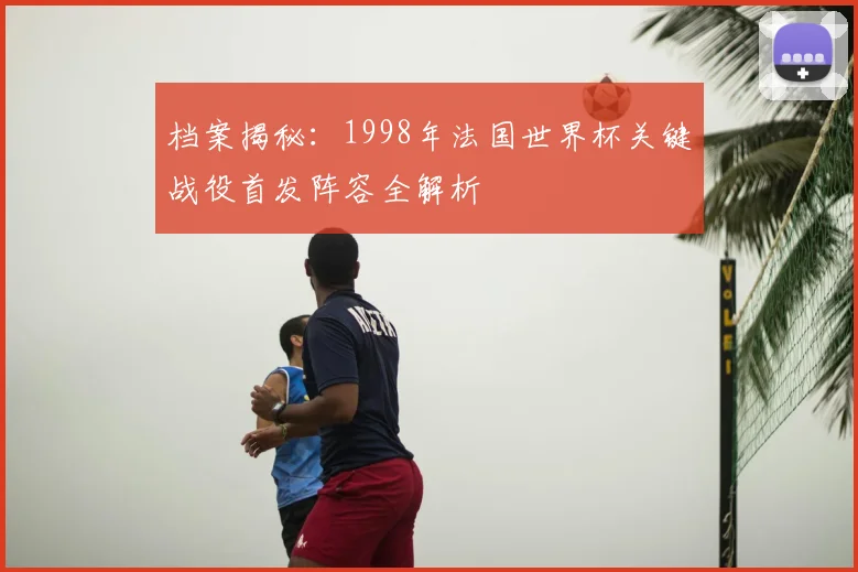 档案揭秘：1998年法国世界杯关键战役首发阵容全解析