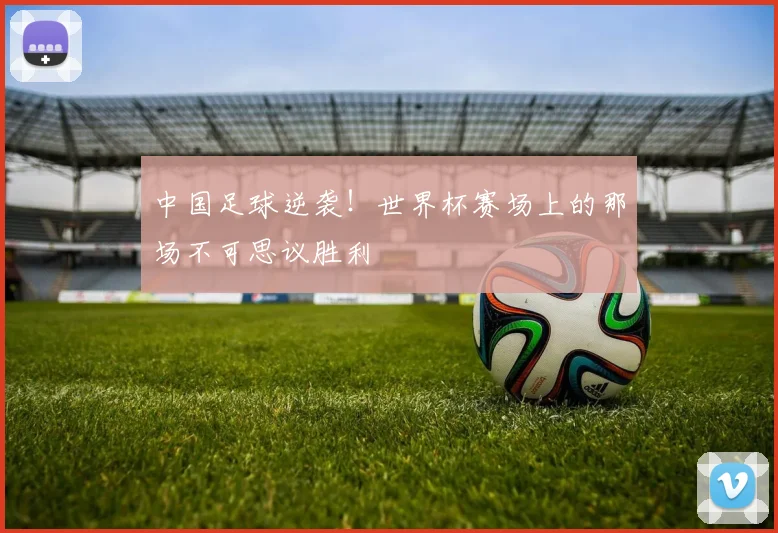 中国足球逆袭！世界杯赛场上的那场不可思议胜利