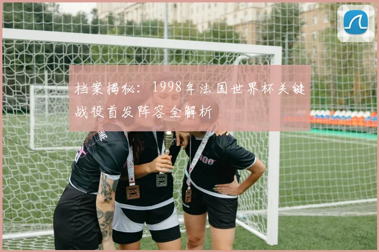 档案揭秘：1998年法国世界杯关键战役首发阵容全解析