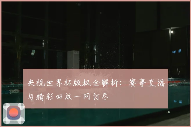 央视世界杯版权全解析：赛事直播与精彩回放一网打尽