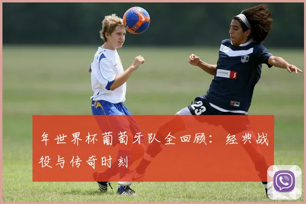 年世界杯葡萄牙队全回顾:经典战役与传奇时刻