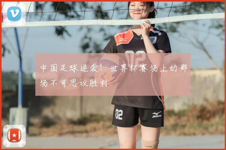 中国足球逆袭！世界杯赛场上的那场不可思议胜利