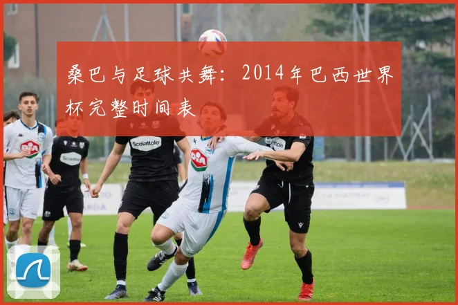 桑巴与足球共舞：2014年巴西世界杯完整时间表