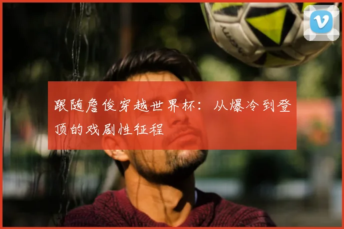 跟随詹俊穿越世界杯：从爆冷到登顶的戏剧性征程