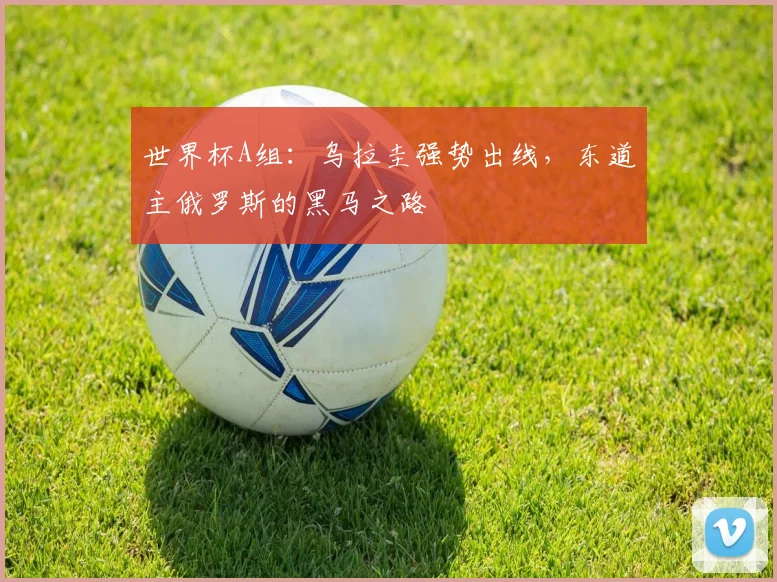 世界杯A组：乌拉圭强势出线，东道主俄罗斯的黑马之路