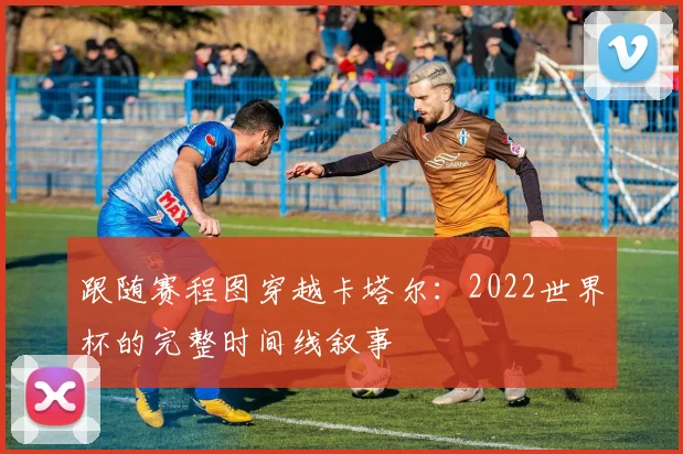 跟随赛程图穿越卡塔尔：2022世界杯的完整时间线叙事