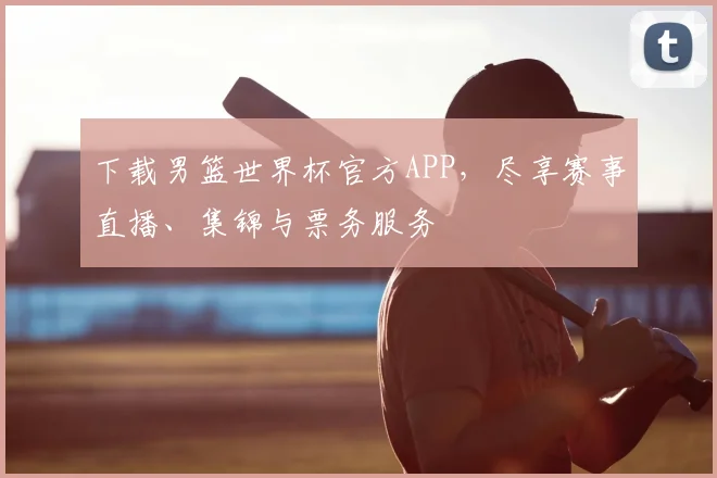 下载男篮世界杯官方APP,尽享赛事直播、集锦与票务服务