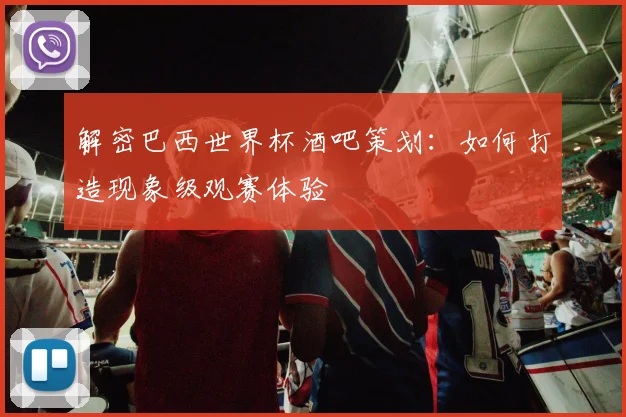 解密巴西世界杯酒吧策划：如何打造现象级观赛体验