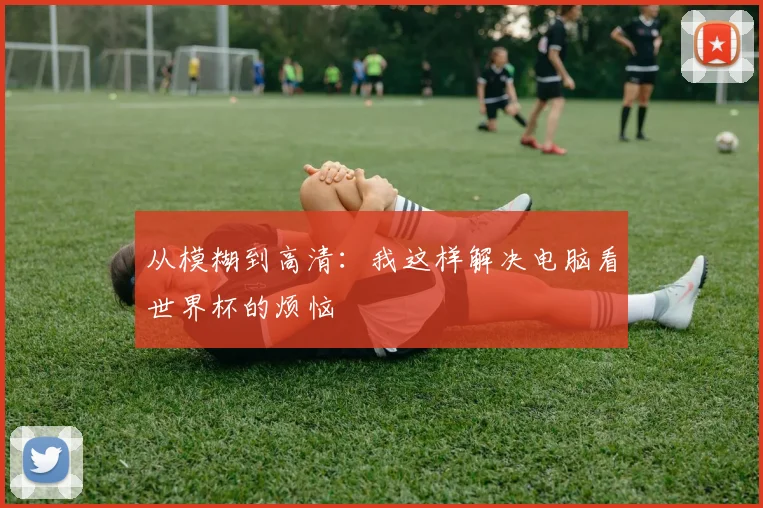 从模糊到高清：我这样解决电脑看世界杯的烦恼